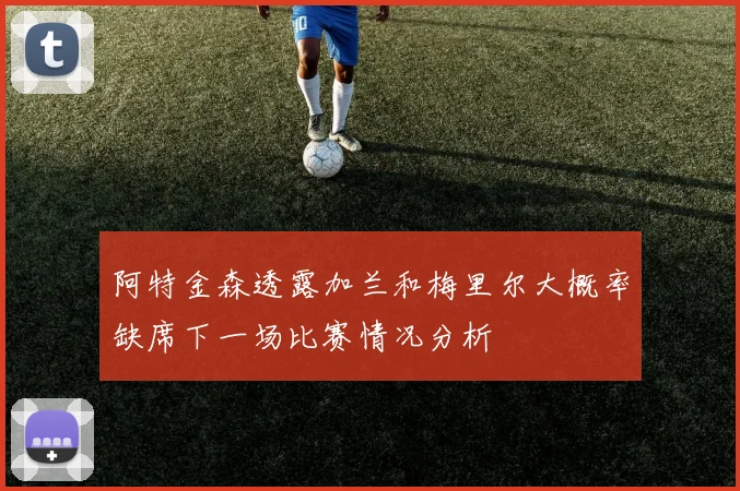 阿特金森透露加兰和梅里尔大概率缺席下一场比赛情况分析