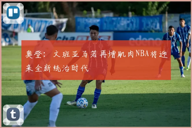 奥登：文班亚马若再增肌肉NBA将迎来全新统治时代