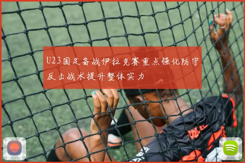 U23国足备战伊拉克赛重点强化防守反击战术提升整体实力