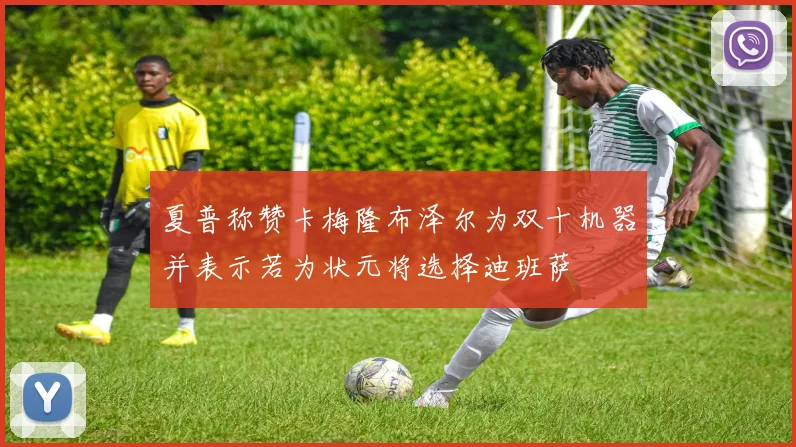 夏普称赞卡梅隆布泽尔为双十机器并表示若为状元将选择迪班萨