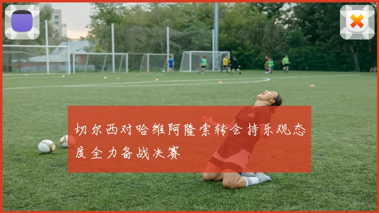 切尔西对哈维阿隆索转会持乐观态度全力备战决赛