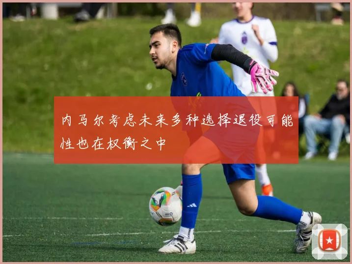 内马尔考虑未来多种选择退役可能性也在权衡之中