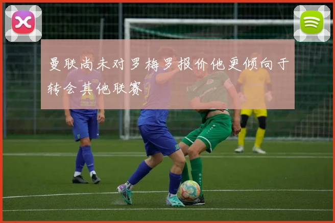 曼联尚未对罗梅罗报价他更倾向于转会其他联赛