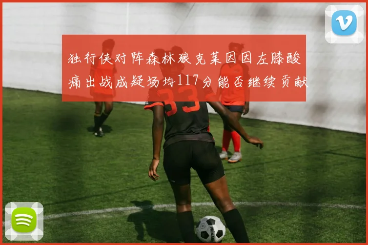 独行侠对阵森林狼克莱因因左膝酸痛出战成疑场均117分能否继续贡献