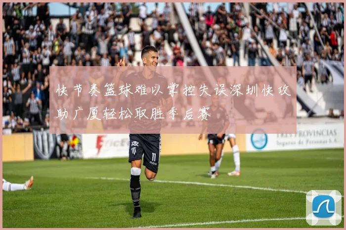 快节奏篮球难以掌控失误深圳快攻助广厦轻松取胜季后赛