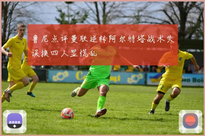 鲁尼点评曼联逆转阿尔特塔战术失误换四人显慌乱