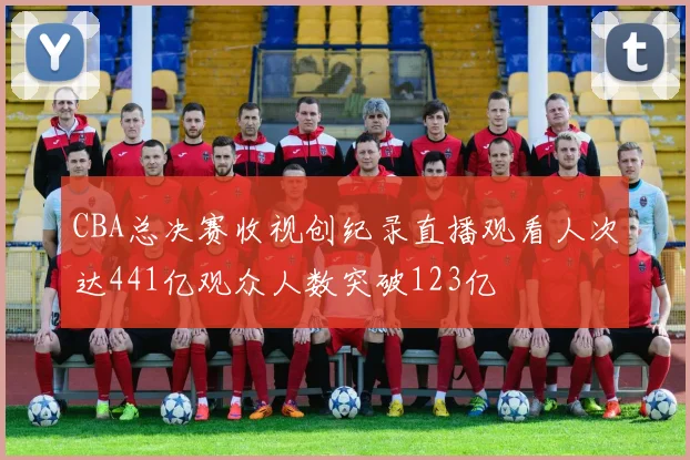 CBA总决赛收视创纪录直播观看人次达441亿观众人数突破123亿