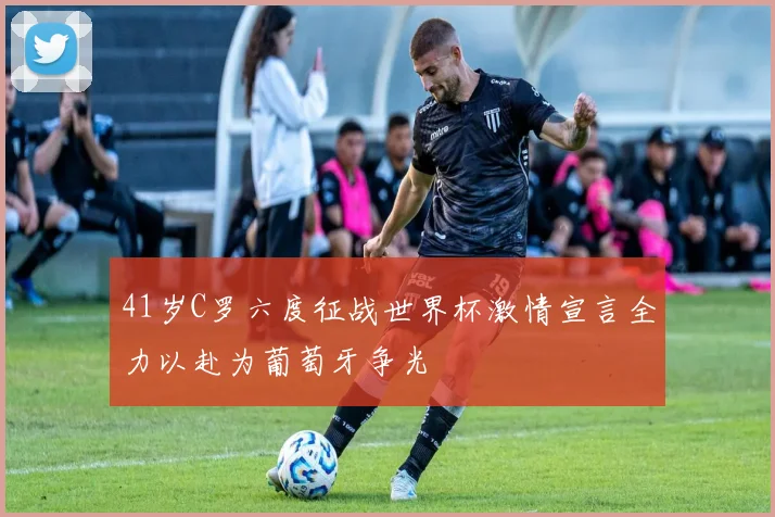 41岁C罗六度征战世界杯激情宣言全力以赴为葡萄牙争光