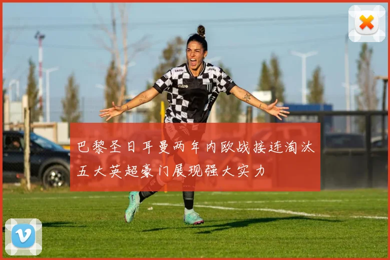 巴黎圣日耳曼两年内欧战接连淘汰五大英超豪门展现强大实力