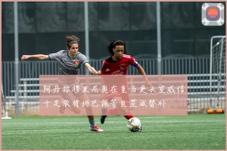 阿丹称穆里尼奥在皇马更衣室威信十足敢将姆巴佩等巨星放替补