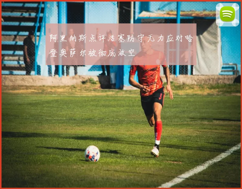 阿里纳斯点评活塞防守无力应对哈登奥萨尔被彻底放空
