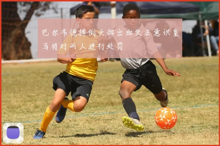 巴尔韦德摔倒头部出血失去意识皇马将对两人进行处罚