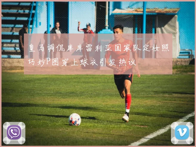 皇马调侃库库雷利亚国家队定妆照巧妙P图穿上球衣引发热议