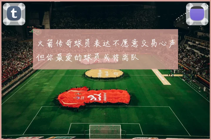火箭传奇球员表达不愿意交易心声但你最爱的球员或将离队